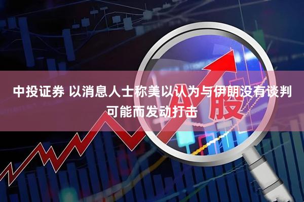 中投证券 以消息人士称美以认为与伊朗没有谈判可能而发动打击