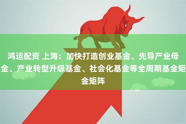 鸿运配资 上海：加快打造创业基金、先导产业母基金、产业转型升级基金、社会化基金等全周期基金矩阵