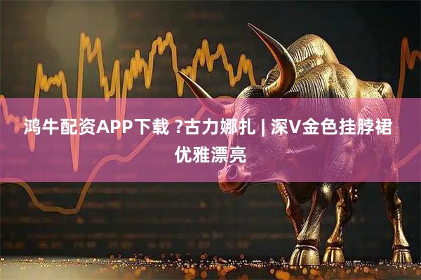 鸿牛配资APP下载 ?古力娜扎 | 深V金色挂脖裙 优雅漂亮