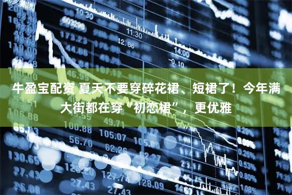 牛盈宝配资 夏天不要穿碎花裙、短裙了！今年满大街都在穿“初恋裙”，更优雅