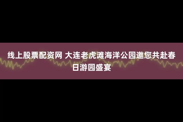 线上股票配资网 大连老虎滩海洋公园邀您共赴春日游园盛宴