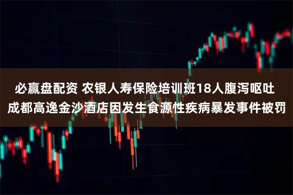 必赢盘配资 农银人寿保险培训班18人腹泻呕吐 成都高逸金沙酒店因发生食源性疾病暴发事件被罚
