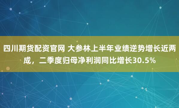 四川期货配资官网 大参林上半年业绩逆势增长近两成，二季度归母净利润同比增长30.5%