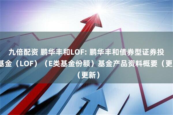 九倍配资 鹏华丰和LOF: 鹏华丰和债券型证券投资基金（LOF）（E类基金份额）基金产品资料概要（更新）