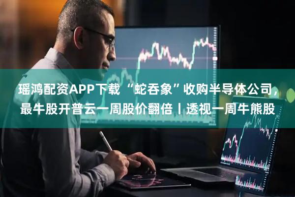 瑶鸿配资APP下载 “蛇吞象”收购半导体公司，最牛股开普云一周股价翻倍丨透视一周牛熊股