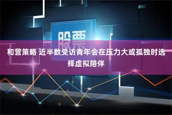 和营策略 近半数受访青年会在压力大或孤独时选择虚拟陪伴