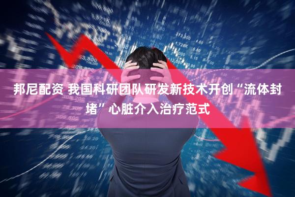 邦尼配资 我国科研团队研发新技术开创“流体封堵”心脏介入治疗范式