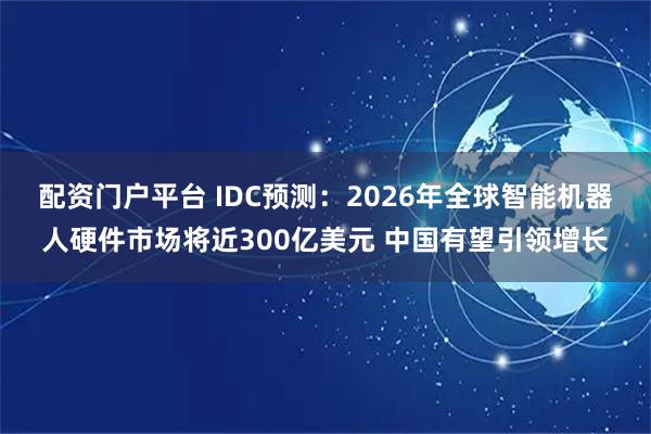 配资门户平台 IDC预测：2026年全球智能机器人硬件市场将近300亿美元 中国有望引领增长