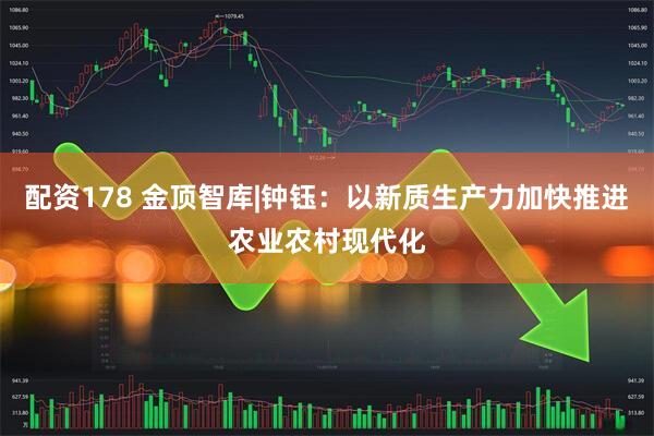 配资178 金顶智库|钟钰：以新质生产力加快推进农业农村现代化