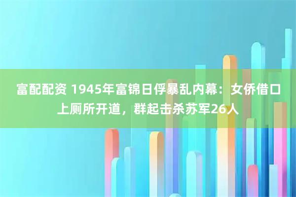 富配配资 1945年富锦日俘暴乱内幕：女侨借口上厕所开道，群起击杀苏军26人