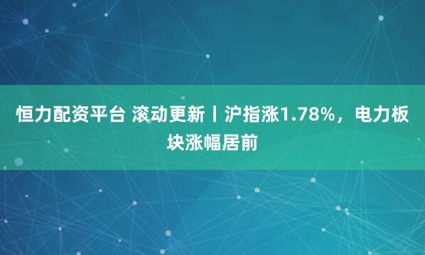 恒力配资平台 滚动更新丨沪指涨1.78%，电力板块涨幅居前