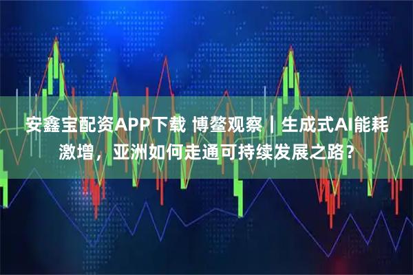 安鑫宝配资APP下载 博鳌观察｜生成式AI能耗激增，亚洲如何走通可持续发展之路？