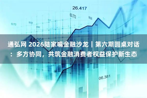 通弘网 2026陆家嘴金融沙龙｜第六期圆桌对话：多方协同，共筑金融消费者权益保护新生态